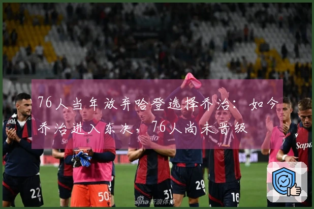 76人当年放弃哈登选择乔治：如今乔治进入东决，76人尚未晋级