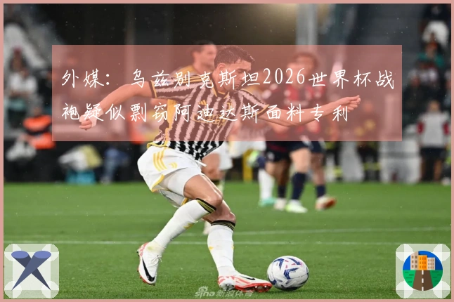 外媒：乌兹别克斯坦2026世界杯战袍疑似剽窃阿迪达斯面料专利