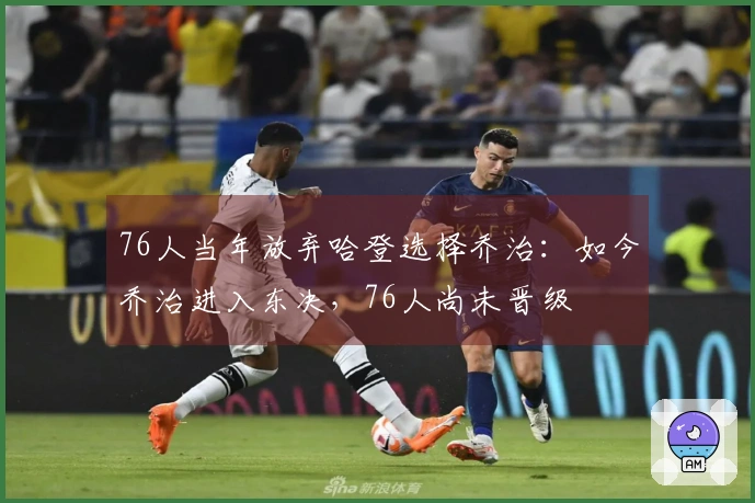 76人当年放弃哈登选择乔治:如今乔治进入东决,76人尚未晋级