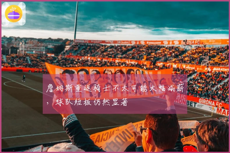 詹姆斯重返骑士不太可能大幅减薪，球队短板仍然显著