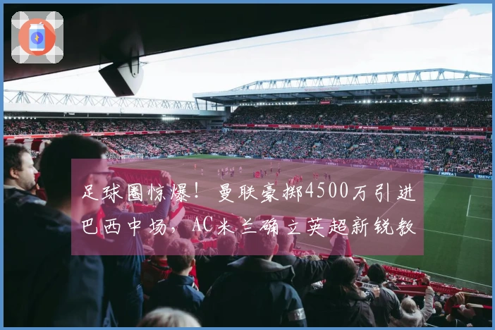 足球圈惊爆！曼联豪掷4500万引进巴西中场，AC米兰确立英超新锐教头