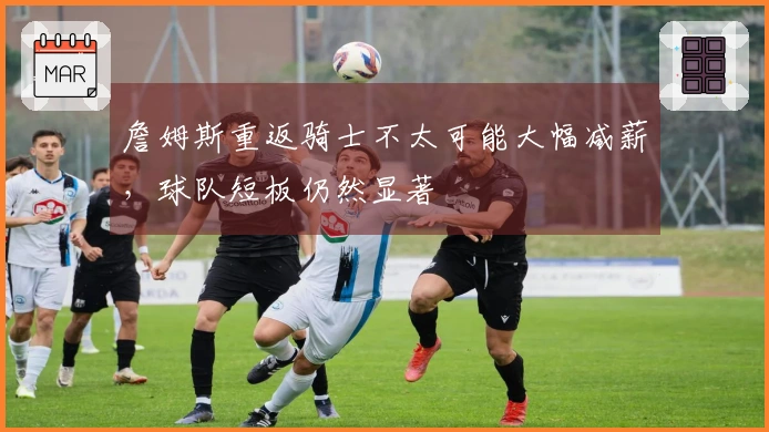 詹姆斯重返骑士不太可能大幅减薪，球队短板仍然显著
